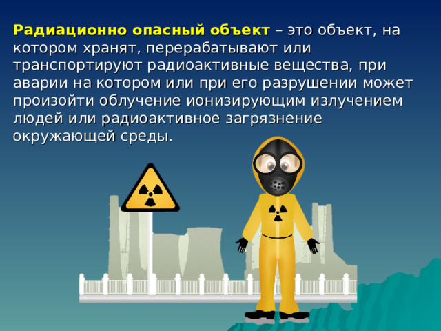 Радиационно опасный объект – это объект, на котором хранят, перерабатывают или транспортируют радиоактивные вещества, при аварии на котором или при его разрушении может произойти облучение ионизирующим излучением людей или радиоактивное загрязнение окружающей среды. 