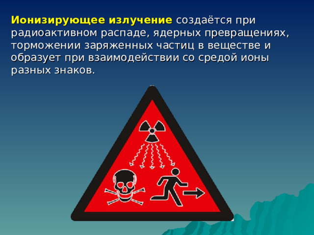 Ионизирующее излучение создаётся при радиоактивном распаде, ядерных превращениях, торможении заряженных частиц в веществе и образует при взаимодействии со средой ионы разных знаков. 