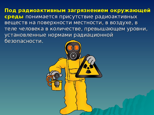 Под радиоактивным загрязнением окружающей среды понимается присутствие радиоактивных веществ на поверхности местности, в воздухе, в теле человека в количестве, превышающем уровни, установленные нормами радиационной безопасности . 