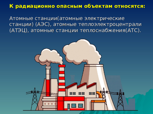 К радиационно опасным объектам относятся:  Атомные станции(атомные электрические станции) (АЭС), атомные теплоэлектроцентрали (АТЭЦ), атомные станции теплоснабжения(АТС). 