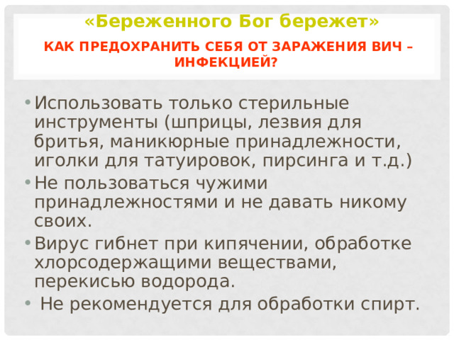 «Береженного Бог бережет»   Как предохранить себя от заражения ВИЧ – инфекцией? Использовать только стерильные инструменты (шприцы, лезвия для бритья, маникюрные принадлежности, иголки для татуировок, пирсинга и т.д.) Не пользоваться чужими принадлежностями и не давать никому своих. Вирус гибнет при кипячении, обработке хлорсодержащими веществами, перекисью водорода.  Не рекомендуется для обработки спирт. 