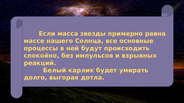   Если масса звезды примерно равна массе нашего Солнца, все основные процессы в ней будут происходить спокойно, без импульсов и взрывных реакций.  Белый карлик будет умирать долго, выгорая дотла. 