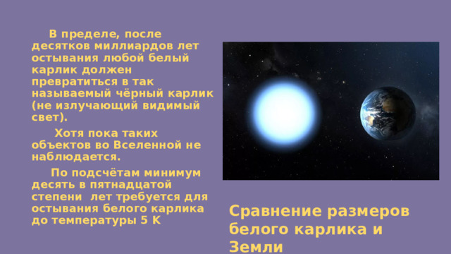  В пределе, после десятков миллиардов лет остывания любой белый карлик должен превратиться в так называемый чёрный карлик (не излучающий видимый свет).  Хотя пока таких объектов во Вселенной не наблюдается.  По подсчётам минимум десять в пятнадцатой степени лет требуется для остывания белого карлика до температуры 5 K Сравнение размеров белого карлика и Земли 