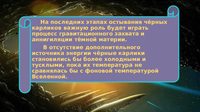  На последних этапах остывания чёрных карликов важную роль будет играть процесс гравитационного захвата и аннигиляции тёмной материи.  В отсутствие дополнительного источника энергии чёрные карлики становились бы более холодными и тусклыми, пока их температура не сравнялась бы с фоновой температурой Вселенной. 