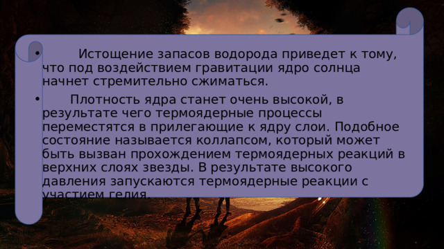 Истощение запасов водорода приведет к тому, что под воздействием гравитации ядро солнца начнет стремительно сжиматься.  Плотность ядра станет очень высокой, в результате чего термоядерные процессы переместятся в прилегающие к ядру слои. Подобное состояние называется коллапсом, который может быть вызван прохождением термоядерных реакций в верхних слоях звезды. В результате высокого давления запускаются термоядерные реакции с участием гелия. 