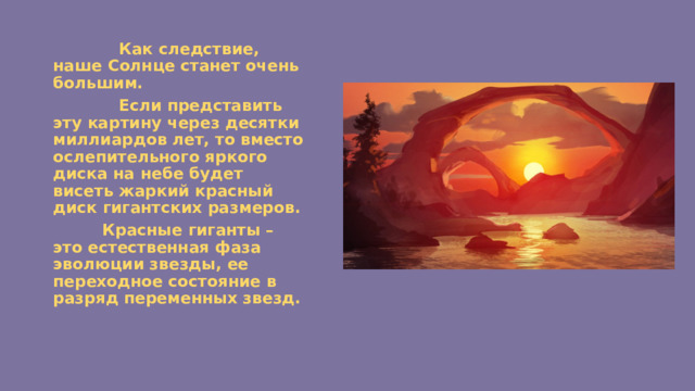  Как следствие, наше Солнце станет очень большим.  Если представить эту картину через десятки миллиардов лет, то вместо ослепительного яркого диска на небе будет висеть жаркий красный диск гигантских размеров.  Красные гиганты – это естественная фаза эволюции звезды, ее переходное состояние в разряд переменных звезд. 