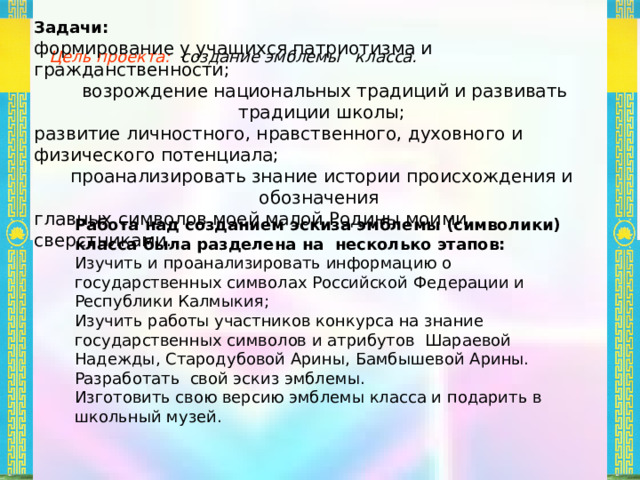 Задачи: формирование у учащихся патриотизма и гражданственности;  возрождение национальных традиций и развивать традиции школы; развитие личностного, нравственного, духовного и физического потенциала; проанализировать знание истории происхождения и обозначения главных символов моей малой Родины моими сверстниками. Цель проекта: создание эмблемы класса.  Работа над созданием эскиза эмблемы (символики) класса была разделена на несколько этапов: Изучить и проанализировать информацию о государственных символах Российской Федерации и Республики Калмыкия; Изучить работы участников конкурса на знание государственных символов и атрибутов Шараевой Надежды, Стародубовой Арины, Бамбышевой Арины. Разработать свой эскиз эмблемы. Изготовить свою версию эмблемы класса и подарить в школьный музей. 