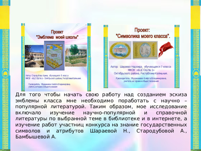 Для того чтобы начать свою работу над созданием эскиза эмблемы класса мне необходимо поработать с научно – популярной литературой. Таким образом, мое исследование включало изучение научно-популярной и справочной литературы по выбранной теме в библиотеке и в интернете, а изучение работ участниц конкурса на знание государственных символов и атрибутов Шараевой Н., Стародубовой А., Бамбышевой А. Автор: Шараева Надежда, обучающаяся 7 класса  МКОУ «БЦСОШ № 1» Октябрьского района, Республики Калмыкия. Автор: Стародубова Арина, обучающаяся 8 класса МКОУ «БЦСОШ №1» Октябрьского района, Республики Калмыкия. Руководитель: Муданкаева Байрта Владимировна, учитель истории и обществознания Руководитель: Муданкаева Байрта Владимировна, учитель истории и обществознания   