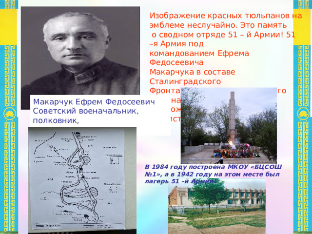 Описание эмблемы: Эмблема имеет форму щита. Щит является искусственной негеральдической фигурой, но в данной эмблеме щит раскрашен в цвета российского флага, и это не случайно, так наша родина – Российская Федерация. Цвета российского флага тоже имеют свое значение! По геральдическим канонам при создании эскиза эмблемы я должна использовать только цвета флага и герба Российской Федерации или Республики Калмыкия. - белый цвет в геральдике именуется «серебряный» или просто «серебром». Использование белого цвета в эмблеме означает символ гармонии и чистоты, благородство и невинность, правдивость, мир и взаимоуважение. Белый цвет у триколора означает свободу, благородство, мир. Синий цвет – цвет веры и духовности. Красный – державность, которая во все времена присуща Российскому государству и нашему многонациональному народу. Красный цвет в эмблеме символизирует не только державность, но и память о сводном отряде 51 –й Армии. 