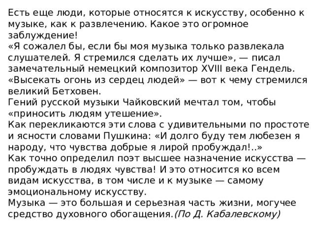 Есть еще люди, которые относятся к искусству, особенно к музыке, как к развлечению. Какое это огромное заблуждение! «Я сожалел бы, если бы моя музыка только развлекала слушателей. Я стремился сделать их лучше», — писал замечательный немецкий композитор XVIII века Гендель. «Высекать огонь из сердец людей» — вот к чему стремился великий Бетховен. Гений русской музыки Чайковский мечтал том, чтобы «приносить людям утешение». Как перекликаются эти слова с удивительными по простоте и ясности словами Пушкина: «И долго буду тем любезен я народу, что чувства добрые я лирой пробуждал!..» Как точно определил поэт высшее назначение искусства — пробуждать в людях чувства! И это относится ко всем видам искусства, в том числе и к музыке — самому эмоциональному искусству. Музыка — это большая и серьезная часть жизни, могучее средство духовного обогащения. (По Д. Кабалевскому)  