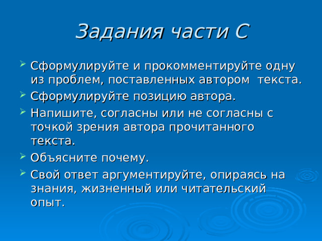 Задания части С Сформулируйте и прокомментируйте одну из проблем, поставленных автором текста. Сформулируйте позицию автора. Напишите, согласны или не согласны с точкой зрения автора прочитанного текста. Объясните почему. Свой ответ аргументируйте, опираясь на знания, жизненный или читательский опыт.  