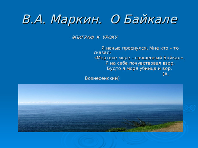 В.А. Маркин. О Байкале  ЭПИГРАФ К УРОКУ  Я ночью проснулся. Мне кто – то сказал:  «Мертвое море – священный Байкал».  Я на себе почувствовал взор,  Будто я моря убийца и вор.  (А. Вознесенский) 