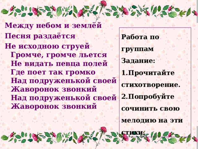 Между небом и землёй Песня раздаётся Не исходною струей  Громче, громче льется  Не видать певца полей  Где поет так громко  Над подруженькой своей  Жаворонок звонкий  Над подруженькой своей  Жаворонок звонкий Работа по группам Задание: Прочитайте стихотворение. Попробуйте сочинить свою мелодию на эти стихи. 