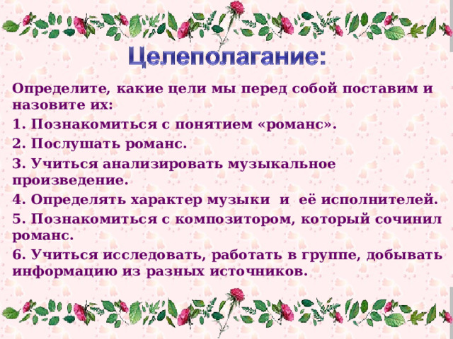 Определите, какие цели мы перед собой поставим и назовите их: 1. Познакомиться с понятием «романс». 2. Послушать романс. 3. Учиться анализировать музыкальное произведение. 4. Определять характер музыки и её исполнителей. 5. Познакомиться с композитором, который сочинил романс. 6. Учиться исследовать, работать в группе, добывать информацию из разных источников. 