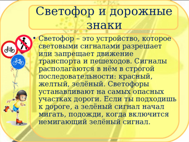 Светофор и дорожные знаки Светофор – это устройство, которое световыми сигналами разрешает или запрещает движение транспорта и пешеходов. Сигналы располагаются в нём в строгой последовательности: красный, желтый, зелёный. Светофоры устанавливают на самых опасных участках дороги. Если ты подходишь к дороге, а зелёный сигнал начал мигать, подожди, когда включится немигающий зелёный сигнал.  