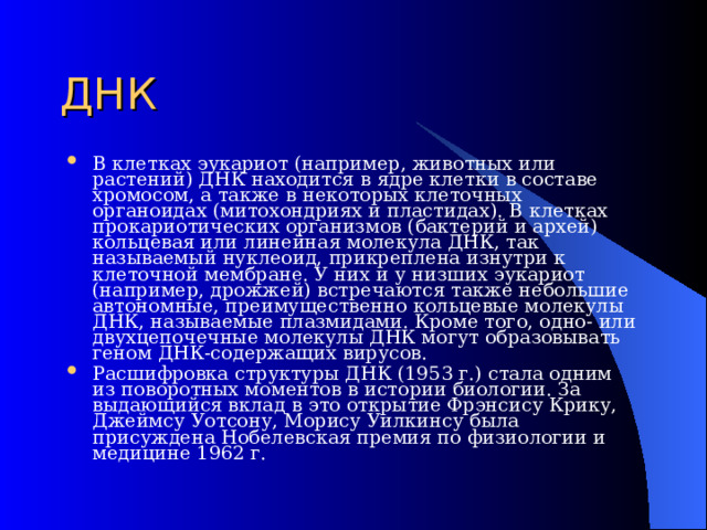 ДНК В клетках эукариот (например, животных или растений) ДНК находится в ядре клетки в составе хромосом, а также в некоторых клеточных органоидах (митохондриях и пластидах). В клетках прокариотических организмов (бактерий и архей) кольцевая или линейная молекула ДНК, так называемый нуклеоид, прикреплена изнутри к клеточной мембране. У них и у низших эукариот (например, дрожжей) встречаются также небольшие автономные, преимущественно кольцевые молекулы ДНК, называемые плазмидами. Кроме того, одно- или двухцепочечные молекулы ДНК могут образовывать геном ДНК-содержащих вирусов. Расшифровка структуры ДНК (1953 г.) стала одним из поворотных моментов в истории биологии. За выдающийся вклад в это открытие Фрэнсису Крику, Джеймсу Уотсону, Морису Уилкинсу была присуждена Нобелевская премия по физиологии и медицине 1962 г. 