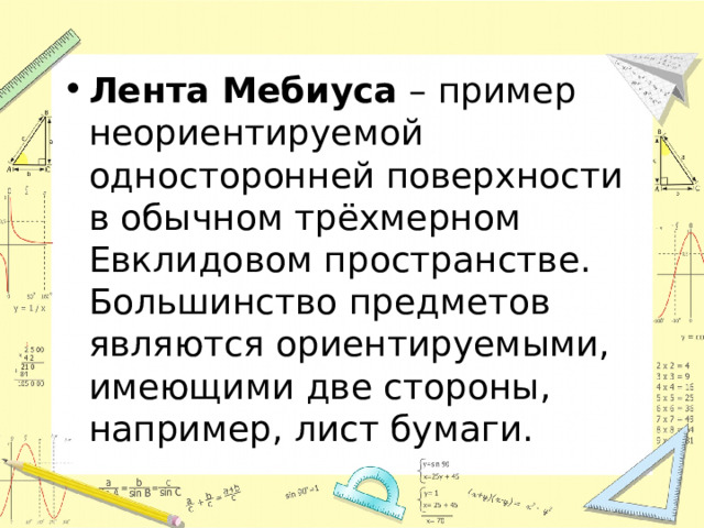 Лента Мебиуса  – пример неориентируемой односторонней поверхности в обычном трёхмерном Евклидовом пространстве. Большинство предметов являются ориентируемыми, имеющими две стороны, например, лист бумаги.  
