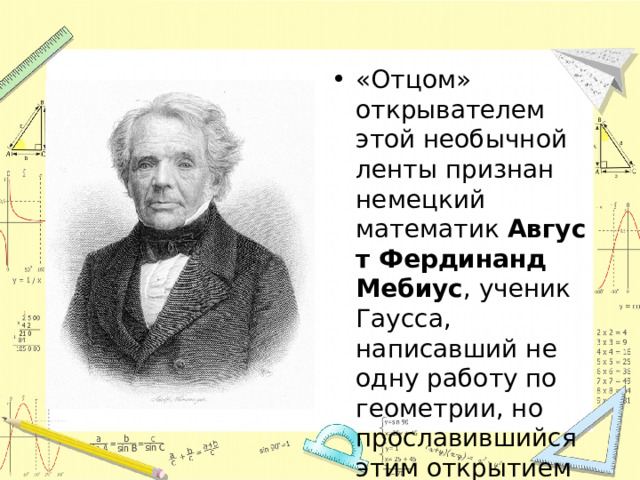 «Отцом» открывателем этой необычной ленты признан немецкий математик  Август Фердинанд Мебиус , ученик Гаусса, написавший не одну работу по геометрии, но прославившийся этим открытием в 1858 году.  