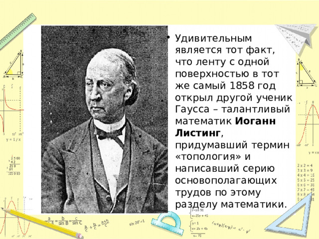 Удивительным является тот факт, что ленту с одной поверхностью в тот же самый 1858 год открыл другой ученик Гаусса – талантливый математик  Иоганн Листинг , придумавший термин «топология» и написавший серию основополагающих трудов по этому разделу математики. 