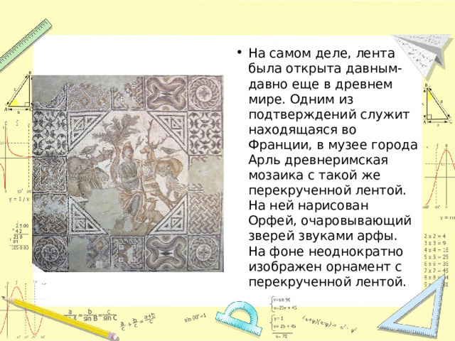 На самом деле, лента была открыта давным-давно еще в древнем мире. Одним из подтверждений служит находящаяся во Франции, в музее города Арль древнеримская мозаика с такой же перекрученной лентой. На ней нарисован Орфей, очаровывающий зверей звуками арфы. На фоне неоднократно изображен орнамент с перекрученной лентой. 