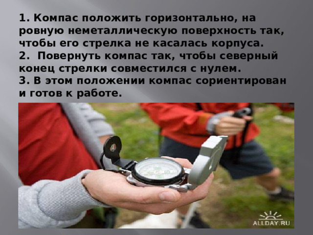 1. Компас положить горизонтально, на ровную неметаллическую поверхность так, чтобы его стрелка не касалась корпуса.  2. Повернуть компас так, чтобы северный конец стрелки совместился с нулем.  3. В этом положении компас сориентирован и готов к работе. 