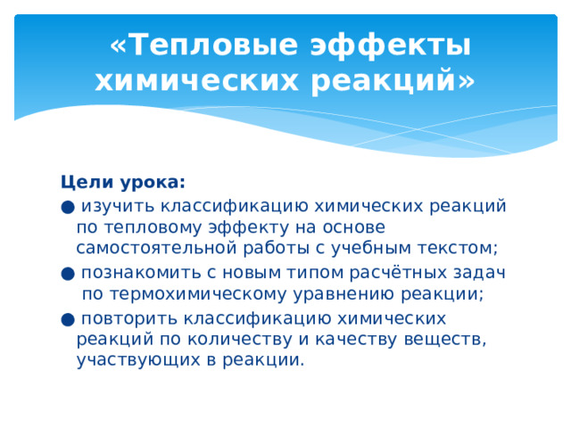 «Тепловые эффекты химических реакций» Цели урока: ● изучить классификацию химических реакций по тепловому эффекту на основе самостоятельной работы с учебным текстом; ● познакомить с новым типом расчётных задач по термохимическому уравнению реакции; ● повторить классификацию химических реакций по количеству и качеству веществ, участвующих в реакции. 