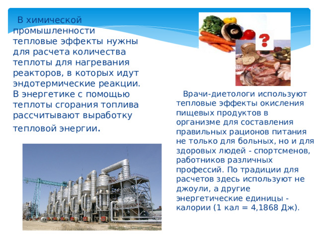  В химической промышленности тепловые эффекты нужны для расчета количества теплоты для нагревания реакторов, в которых идут эндотермические реакции. В энергетике с помощью теплоты сгорания топлива рассчитывают выработку тепловой энергии .  Врачи-диетологи используют тепловые эффекты окисления пищевых продуктов в организме для составления правильных рационов питания не только для больных, но и для здоровых людей - спортсменов, работников различных профессий. По традиции для расчетов здесь используют не джоули, а другие энергетические единицы - калории (1 кал = 4,1868 Дж). 