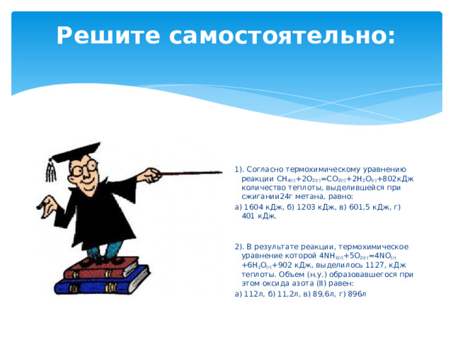 Решите самостоятельно:    1). Согласно термохимическому уравнению реакции СН 4(г) +2О 2(г) =СО 2(г) +2Н 2 О (г) +802кДж количество теплоты, выделившейся при сжигании24г метана, равно: а) 1604 кДж, б) 1203 кДж, в) 601,5 кДж, г) 401 кДж. 2). В результате реакции, термохимическое уравнение которой 4NH 3(г) +5О 2(г) =4NO (г) +6Н 2 О (г) +902 кДж, выделилось 1127, кДж теплоты. Объем (н.у.) образовавшегося при этом оксида азота (II) равен: а) 112л, б) 11,2л, в) 89,6л, г) 896л 