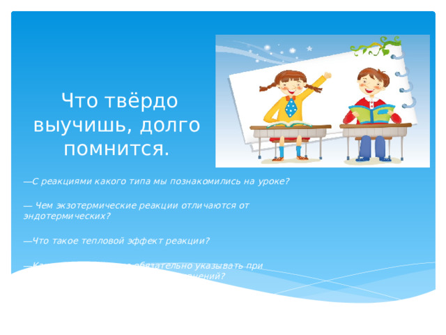  Что твёрдо выучишь, долго помнится. ― С реакциями какого типа мы познакомились на уроке?  ― Чем экзотермические реакции отличаются от эндотермических?  ― Что такое тепловой эффект реакции?  ― Какие данные нужно обязательно указывать при составлении термохимических уравнений?  ― Приведите примеры экзо- и эндотермических реакций. 