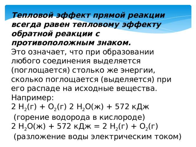 Тепловой эффект прямой реакции всегда равен тепловому эффекту обратной реакции с противоположным знаком. Это означает, что при образовании любого соединения выделяется (поглощается) столько же энергии, сколько поглощается (выделяется) при его распаде на исходные вещества. Например: 2 H 2 (г) + O 2 (г) 2 H 2 О(ж) + 572 кДж  (горение водорода в кислороде) 2 H 2 О(ж) + 572 кДж = 2 H 2 (г) + O 2 (г)  (разложение воды электрическим током) 