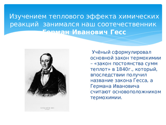 Изучением теплового эффекта химических реакций  занимался наш соотечественник  Герман Иванович Гесс   Учёный сформулировал основной закон термохимии – «закон постоянства сумм теплот» в 1840г., который, впоследствии получил название закона Гесса, а Германа Ивановича считают основоположником термохимии.   