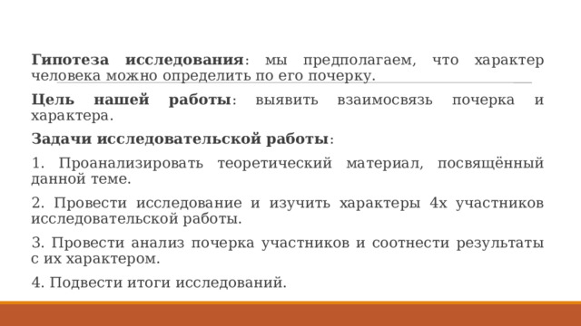 Гипотеза исследования : мы предполагаем, что характер человека можно определить по его почерку. Цель нашей работы : выявить взаимосвязь почерка и характера. Задачи исследовательской работы : 1. Проанализировать теоретический материал, посвящённый данной теме. 2. Провести исследование и изучить характеры 4х участников исследовательской работы. 3. Провести анализ почерка участников и соотнести результаты с их характером. 4. Подвести итоги исследований. 