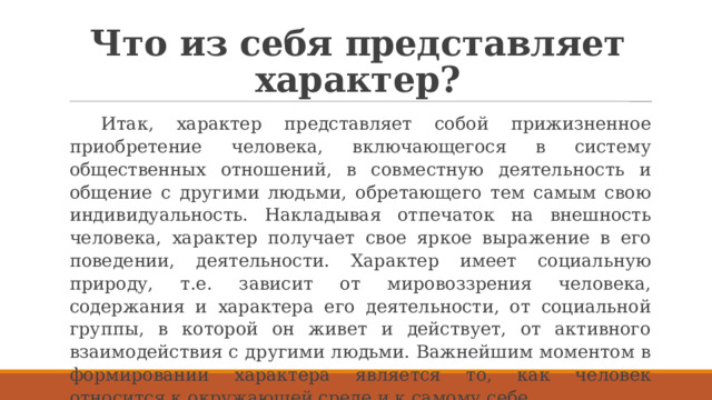 Что из себя представляет характер? Итак, характер представляет собой прижизненное приобретение человека, включающегося в систему общественных отношений, в совместную деятельность и общение с другими людьми, обретающего тем самым свою индивидуальность. Накладывая отпечаток на внешность человека, характер получает свое яркое выражение в его поведении, деятельности. Характер имеет социальную природу, т.е. зависит от мировоззрения человека, содержания и характера его деятельности, от социальной группы, в которой он живет и действует, от активного взаимодействия с другими людьми. Важнейшим моментом в формировании характера является то, как человек относится к окружающей среде и к самому себе. 