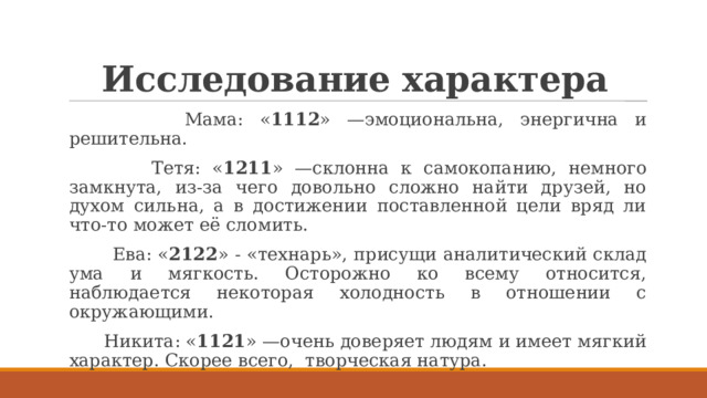 Исследование характера  Мама: « 1112 » —эмоциональна, энергична и решительна.  Тетя: « 1211 » —склонна к самокопанию, немного замкнута, из-за чего довольно сложно найти друзей, но духом сильна, а в достижении поставленной цели вряд ли что-то может её сломить.  Ева: « 2122 » - «технарь», присущи аналитический склад ума и мягкость. Осторожно ко всему относится, наблюдается некоторая холодность в отношении с окружающими.  Никита: « 1121 » —очень доверяет людям и имеет мягкий характер. Скорее всего, творческая натура. 