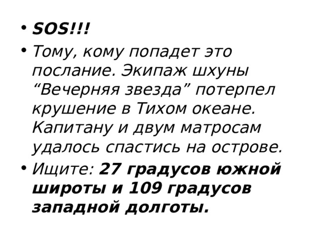SOS!!! Тому, кому попадет это послание. Экипаж шхуны “Вечерняя звезда” потерпел крушение в Тихом океане. Капитану и двум матросам удалось спастись на острове. Ищите: 27 градусов южной широты и 109 градусов западной долготы.  