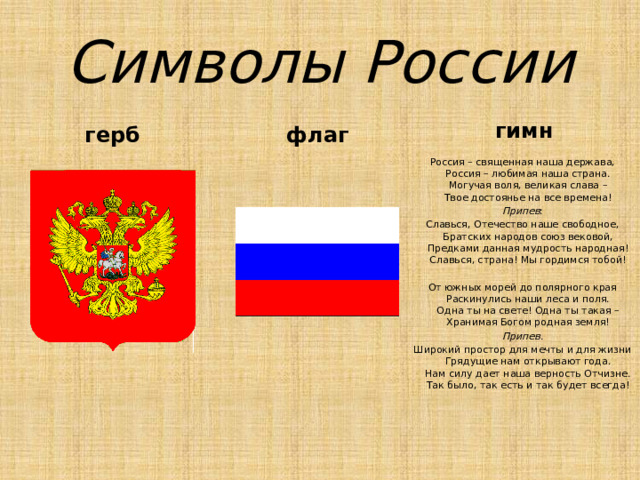 Символы России гимн флаг герб Россия – священная наша держава,  Россия – любимая наша страна.  Могучая воля, великая слава –  Твое достоянье на все времена! Припев : Славься, Отечество наше свободное,  Братских народов союз вековой,  Предками данная мудрость народная!  Славься, страна! Мы гордимся тобой! От южных морей до полярного края  Раскинулись наши леса и поля.  Одна ты на свете! Одна ты такая –  Хранимая Богом родная земля! Припев. Широкий простор для мечты и для жизни  Грядущие нам открывают года.  Нам силу дает наша верность Отчизне.  Так было, так есть и так будет всегда! 