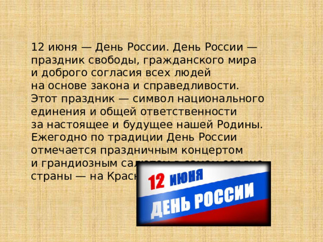 12 июня — День России. День России — праздник свободы, гражданского мира и доброго согласия всех людей на основе закона и справедливости. Этот праздник — символ национального единения и общей ответственности за настоящее и будущее нашей Родины. Ежегодно по традиции День России отмечается праздничным концертом и грандиозным салютом в самом сердце страны — на Красной Площади. 