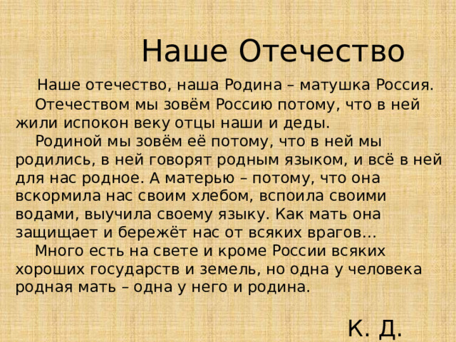  Наше Отечество  Наше отечество, наша Родина – матушка Россия.  Отечеством мы зовём Россию потому, что в ней жили испокон веку отцы наши и деды.  Родиной мы зовём её потому, что в ней мы родились, в ней говорят родным языком, и всё в ней для нас родное. А матерью – потому, что она вскормила нас своим хлебом, вспоила своими водами, выучила своему языку. Как мать она защищает и бережёт нас от всяких врагов…  Много есть на свете и кроме России всяких хороших государств и земель, но одна у человека родная мать – одна у него и родина.  К. Д. Ушинский 