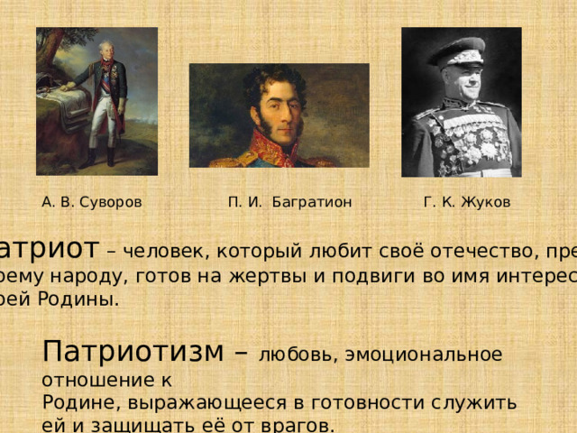 А. В. Суворов П. И. Багратион Г. К. Жуков Патриот – человек, который любит своё отечество, предан своему народу, готов на жертвы и подвиги во имя интересов своей Родины. Патриотизм – любовь, эмоциональное отношение к Родине, выражающееся в готовности служить ей и защищать её от врагов.  