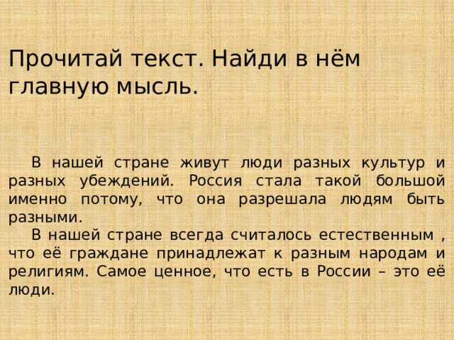 Прочитай текст. Найди в нём главную мысль.  В нашей стране живут люди разных культур и разных убеждений. Россия стала такой большой именно потому, что она разрешала людям быть разными.  В нашей стране всегда считалось естественным , что её граждане принадлежат к разным народам и религиям. Самое ценное, что есть в России – это её люди. 