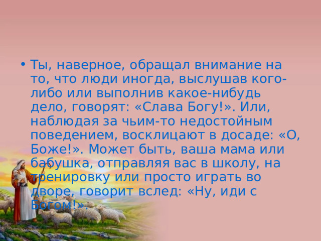 Ты, наверное, обращал внимание на то, что люди иногда, выслушав кого-либо или выполнив какое-нибудь дело, говорят: «Слава Богу!». Или, наблюдая за чьим-то недостойным поведением, восклицают в досаде: «О, Боже!». Может быть, ваша мама или бабушка, отправляя вас в школу, на тренировку или просто играть во дворе, говорит вслед: «Ну, иди с Богом!». 