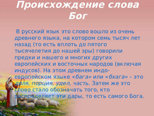 Происхождение слова Бог  В русский язык это слово вошло из очень древнего языка, на котором семь тысяч лет назад (то есть вплоть до пятого тысячелетия до нашей эры) говорили предки и нашего и многих других европейских и восточных народов (включая индусов). На этом древнем индо-европейском языке « бага» или « бхага» – это доля, порция, удел, часть . Затем же это слово стало обозначать того, кто распределяет эти дары, то есть самого Бога. 