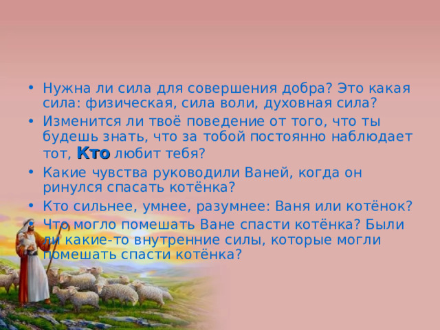 Нужна ли сила для совершения добра? Это какая сила: физическая, сила воли, духовная сила? Изменится ли твоё поведение от того, что ты будешь знать, что за тобой постоянно наблюдает тот, Кто любит тебя? Какие чувства руководили Ваней, когда он ринулся спасать котёнка? Кто сильнее, умнее, разумнее: Ваня или котёнок? Что могло помешать Ване спасти котёнка? Были ли какие-то внутренние силы, которые могли помешать спасти котёнка? 