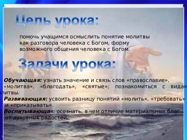 помочь учащимся осмыслить понятие молитвы как разговора человека с Богом, форму возможного общения человека с Богом. Обучающая: узнать значение и связь слов «православие», «молитва», «благодать», «святые»; познакомиться с видами молитвы. Развивающая: усвоить разницу понятий «молить», «требовать»  и «приказывать». Воспитывающа я: осознать, в чем отличие материальных благ  от духовных радостей. 