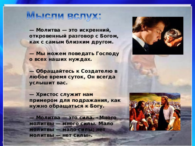 — Молитва — это искренний, откровенный разговор с Богом, как с самым близким другом.   — Мы можем поведать Господу о всех наших нуждах.   — Обращайтесь к Создателю в любое время суток, Он всегда услышит вас.   — Христос служит нам примером для подражания, как нужно обращаться к Богу.   — Молитва — это сила. «Много молитвы — много силы. Мало молитвы — мало силы; нет молитвы — нет силы».   