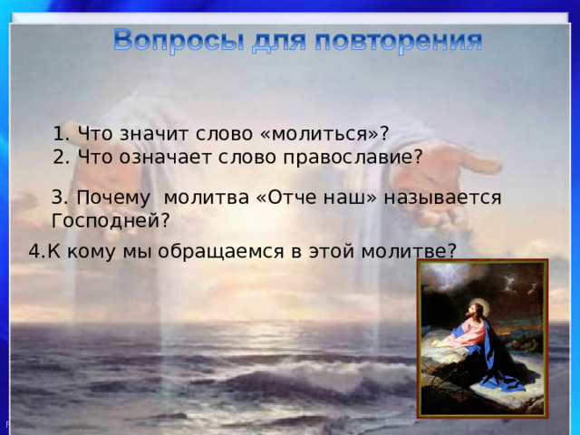 1. Что значит слово «молиться»? 2. Что означает слово православие? 3. Почему молитва «Отче наш» называется Господней? 4.К кому мы обращаемся в этой молитве? 