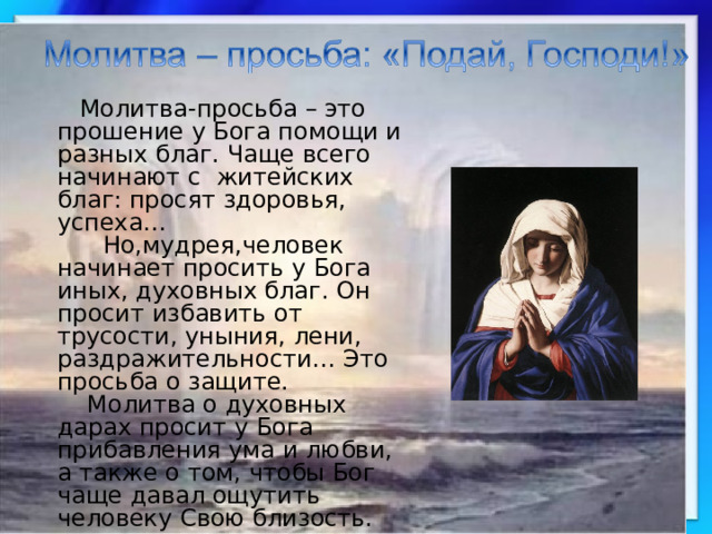  Молитва-просьба – это прошение у Бога помощи и разных благ. Чаще всего начинают с житейских благ: просят здоровья, успеха…  Но,мудрея,человек начинает просить у Бога иных, духовных благ. Он просит избавить от трусости, уныния, лени, раздражительности… Это просьба о защите.  Молитва о духовных дарах просит у Бога прибавления ума и любви, а также о том, чтобы Бог чаще давал ощутить человеку Свою близость. 