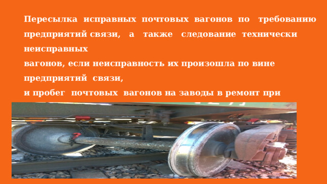 Пересылка исправных почтовых вагонов по требованию предприятий связи, а также следование технически неисправных вагонов, если неисправность их произошла по вине предприятий связи, и пробег почтовых вагонов на заводы в ремонт при наступлении срока периодического ремонта оплачиваются за вагоно-километр по тарифу перевозки почты. 