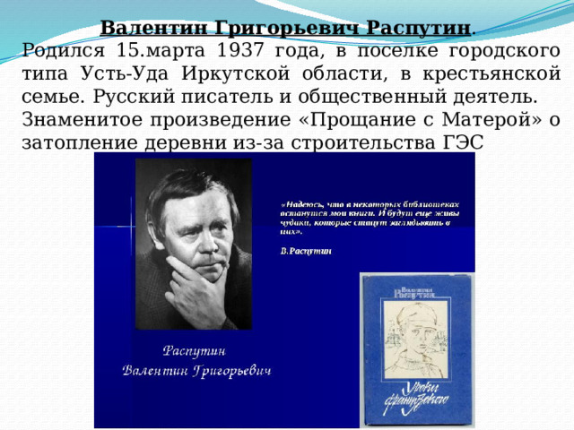 Валентин Григорьевич Распутин . Родился 15.марта 1937 года, в поселке городского типа Усть-Уда Иркутской области, в крестьянской семье. Русский писатель и общественный деятель. Знаменитое произведение «Прощание с Матерой» о затопление деревни из-за строительства ГЭС 