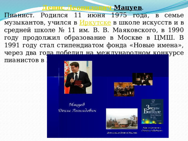 Денис Леонидович Мацуев . Пианист. Родился 11 июня 1975 года, в семье музыкантов, учился в  Иркутске  в школе искусств и в средней школе № 11 им. В. В. Маяковского, в 1990 году продолжил образование в Москве в ЦМШ. В 1991 году стал стипендиатом фонда «Новые имена», через два года победил на международном конкурсе пианистов в Йоханнесбурге. 
